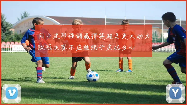 因卡皮耶强调赢得英超是更大动力欧冠决赛不应被瓶子庆祝分心