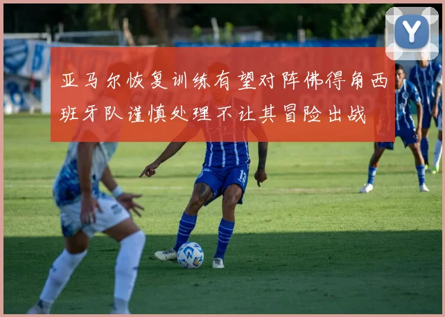 亚马尔恢复训练有望对阵佛得角西班牙队谨慎处理不让其冒险出战