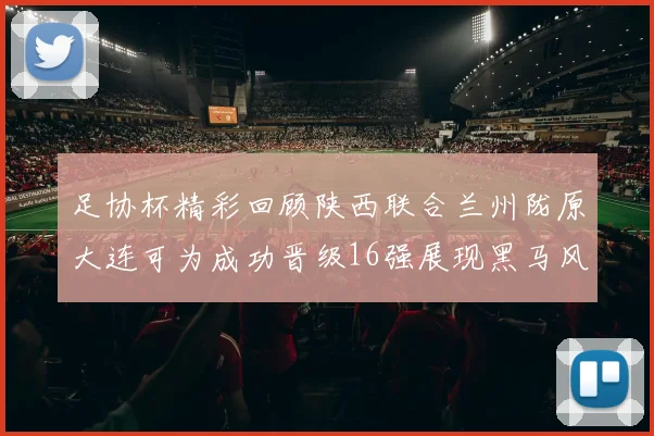 足协杯精彩回顾陕西联合兰州陇原大连可为成功晋级16强展现黑马风采