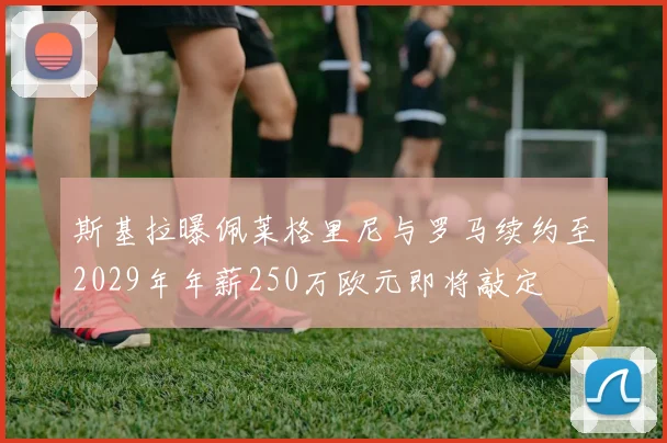 斯基拉曝佩莱格里尼与罗马续约至2029年年薪250万欧元即将敲定