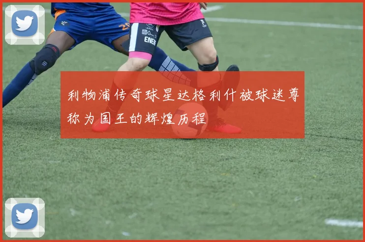 利物浦传奇球星达格利什被球迷尊称为国王的辉煌历程