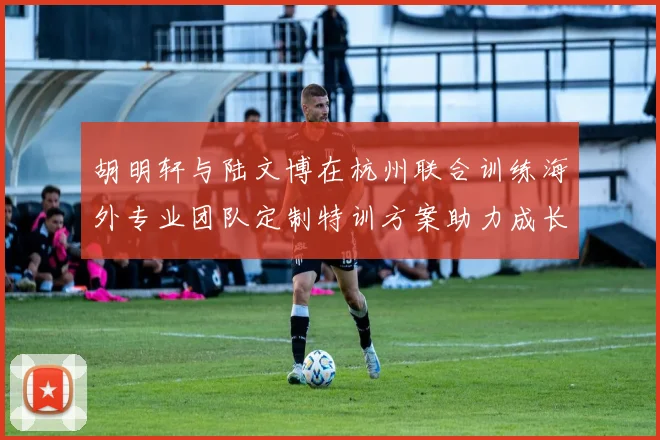 胡明轩与陆文博在杭州联合训练海外专业团队定制特训方案助力成长