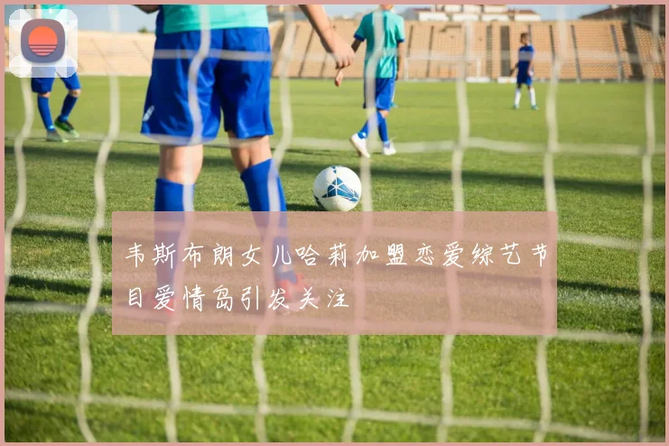 韦斯布朗女儿哈莉加盟恋爱综艺节目爱情岛引发关注