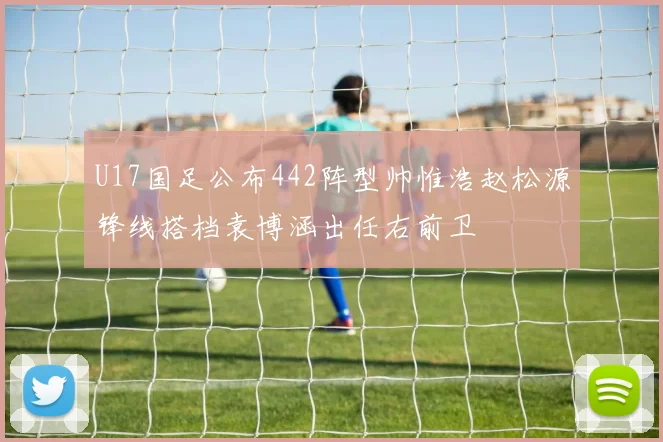 U17国足公布442阵型帅惟浩赵松源锋线搭档袁博涵出任右前卫