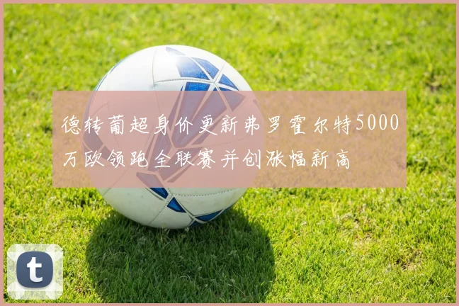 德转葡超身价更新弗罗霍尔特5000万欧领跑全联赛并创涨幅新高