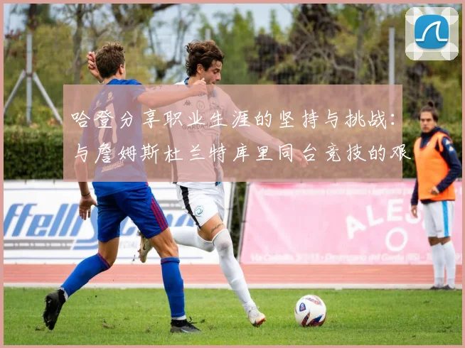 哈登分享职业生涯的坚持与挑战：与詹姆斯杜兰特库里同台竞技的艰辛