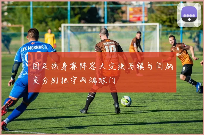 国足热身赛阵容大变换马镇与闫炳良分别把守两端球门