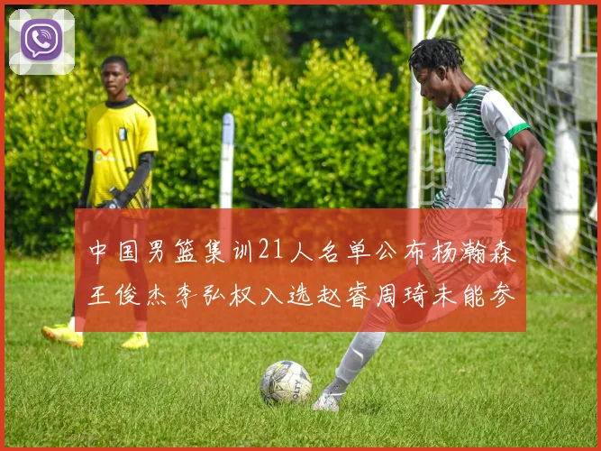 中国男篮集训21人名单公布杨瀚森王俊杰李弘权入选赵睿周琦未能参加