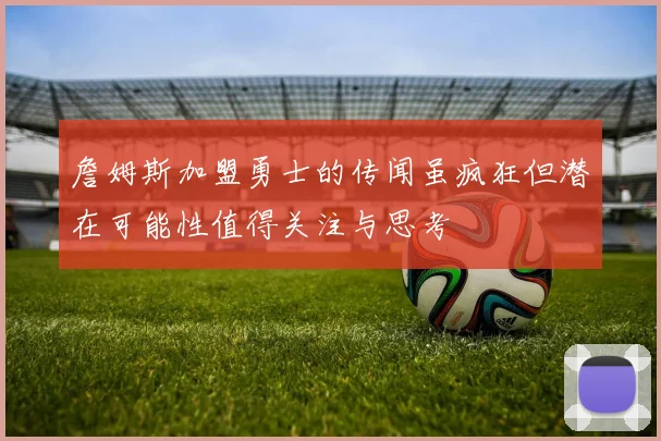 詹姆斯加盟勇士的传闻虽疯狂但潜在可能性值得关注与思考
