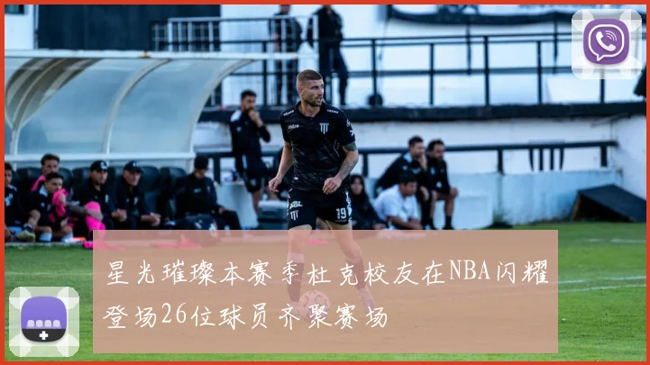 星光璀璨本赛季杜克校友在NBA闪耀登场26位球员齐聚赛场