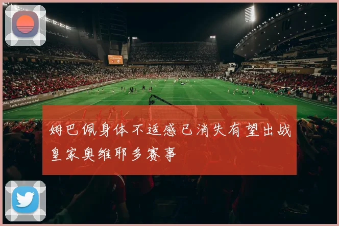 姆巴佩身体不适感已消失有望出战皇家奥维耶多赛事