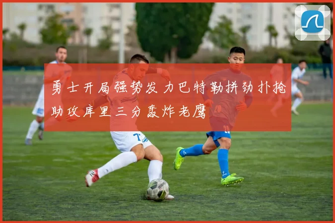 勇士开局强势发力巴特勒拼劲扑抢助攻库里三分轰炸老鹰