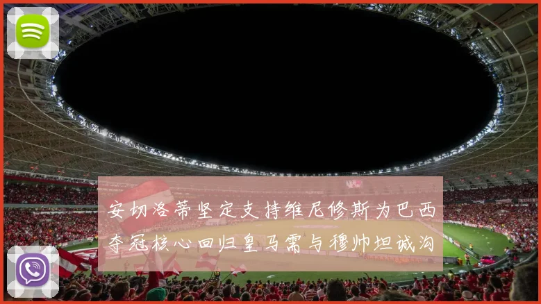 安切洛蒂坚定支持维尼修斯为巴西夺冠核心回归皇马需与穆帅坦诚沟通