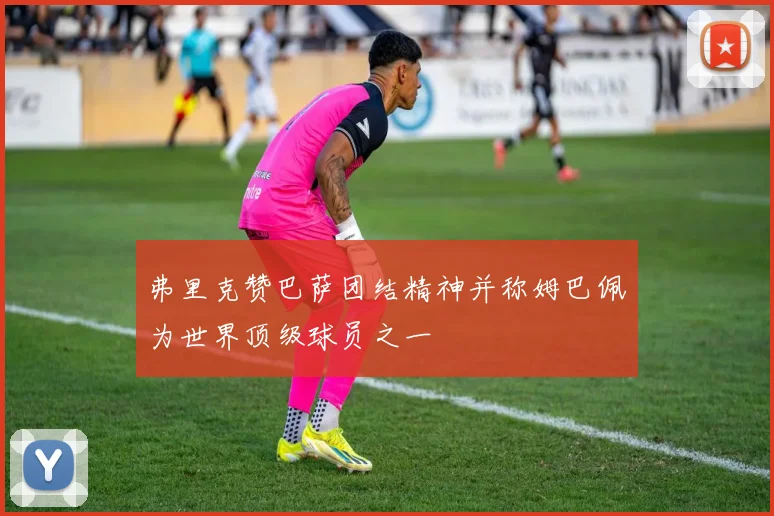 弗里克赞巴萨团结精神并称姆巴佩为世界顶级球员之一