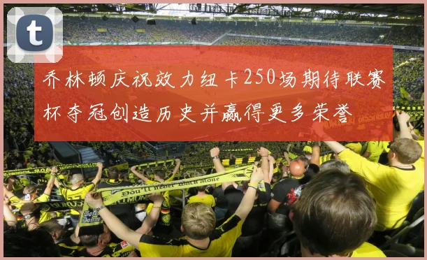 乔林顿庆祝效力纽卡250场期待联赛杯夺冠创造历史并赢得更多荣誉