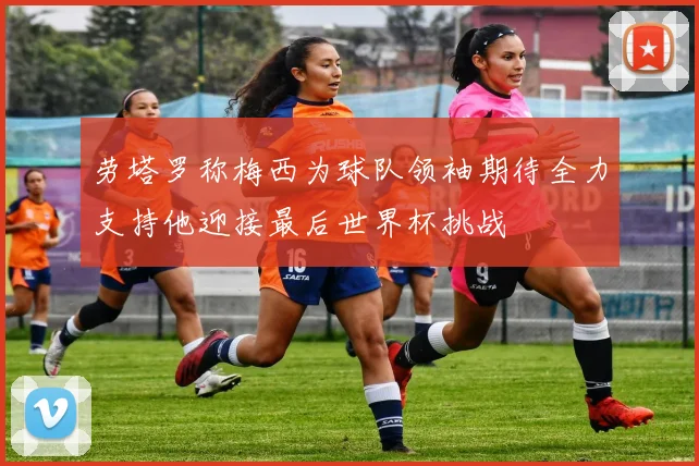 劳塔罗称梅西为球队领袖期待全力支持他迎接最后世界杯挑战
