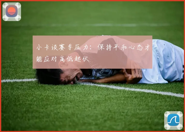 小卡谈赛季压力：保持平和心态才能应对高低起伏