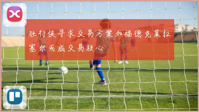独行侠寻求交易方案加福德克莱拉塞尔或成交易核心