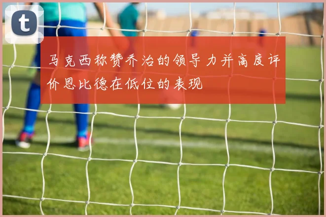 马克西称赞乔治的领导力并高度评价恩比德在低位的表现