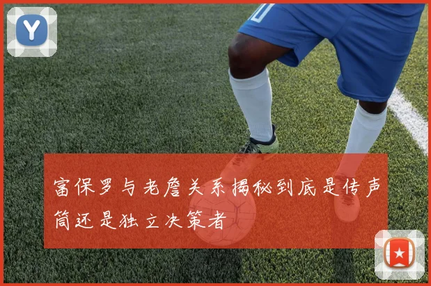 富保罗与老詹关系揭秘到底是传声筒还是独立决策者