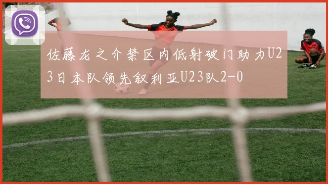 佐藤龙之介禁区内低射破门助力U23日本队领先叙利亚U23队2-0