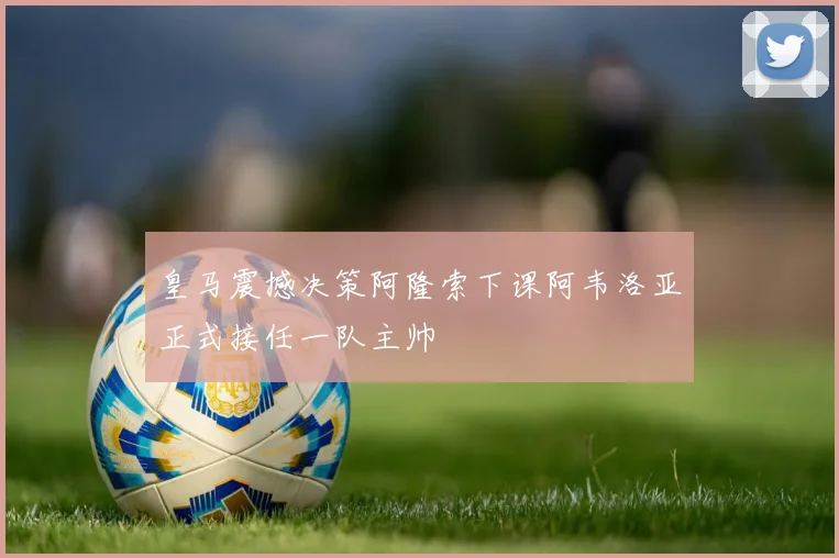 皇马震撼决策阿隆索下课阿韦洛亚正式接任一队主帅