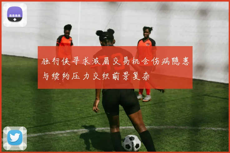 独行侠寻求浓眉交易机会伤病隐患与续约压力交织前景复杂