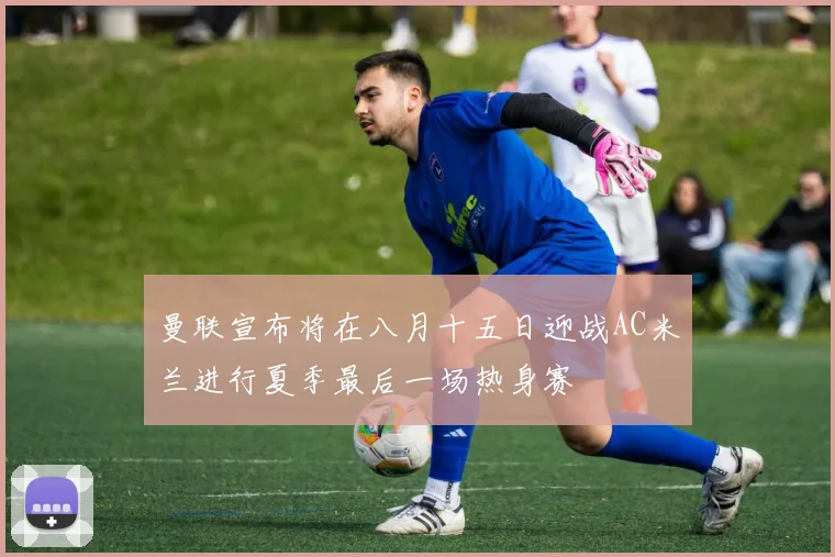 曼联宣布将在八月十五日迎战AC米兰进行夏季最后一场热身赛