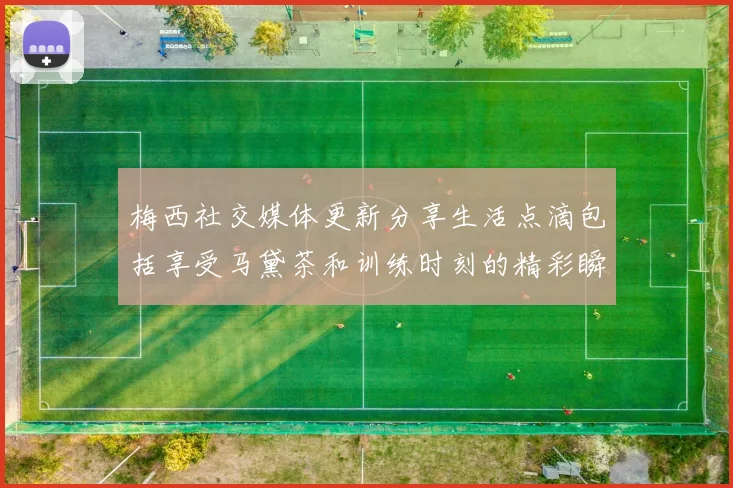 梅西社交媒体更新分享生活点滴包括享受马黛茶和训练时刻的精彩瞬间