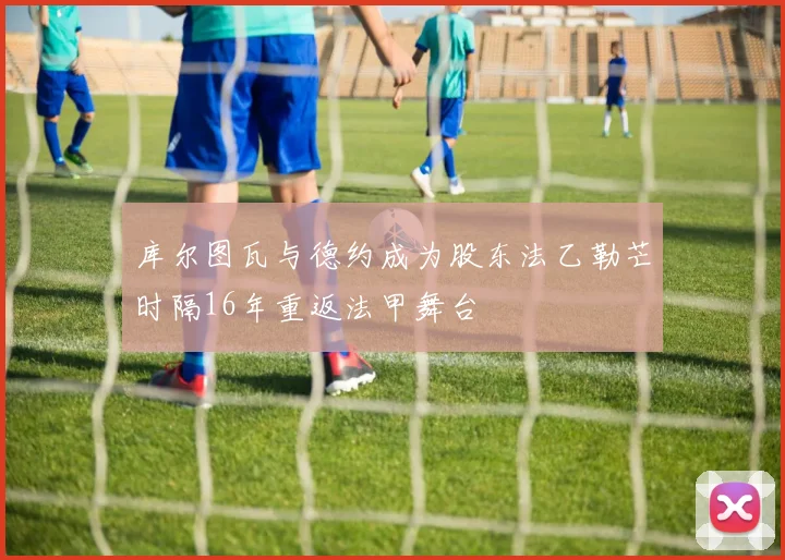 库尔图瓦与德约成为股东法乙勒芒时隔16年重返法甲舞台