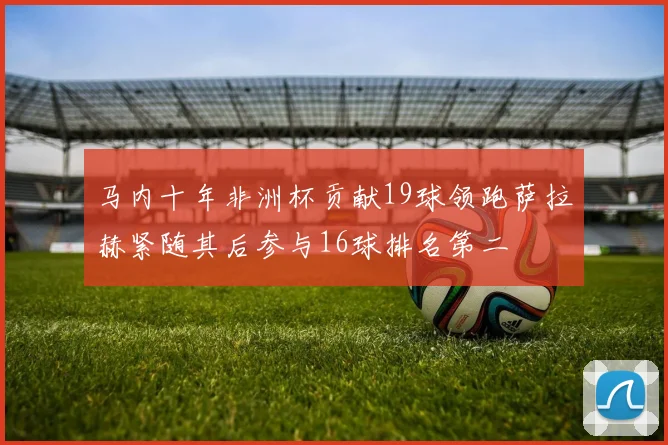 马内十年非洲杯贡献19球领跑萨拉赫紧随其后参与16球排名第二