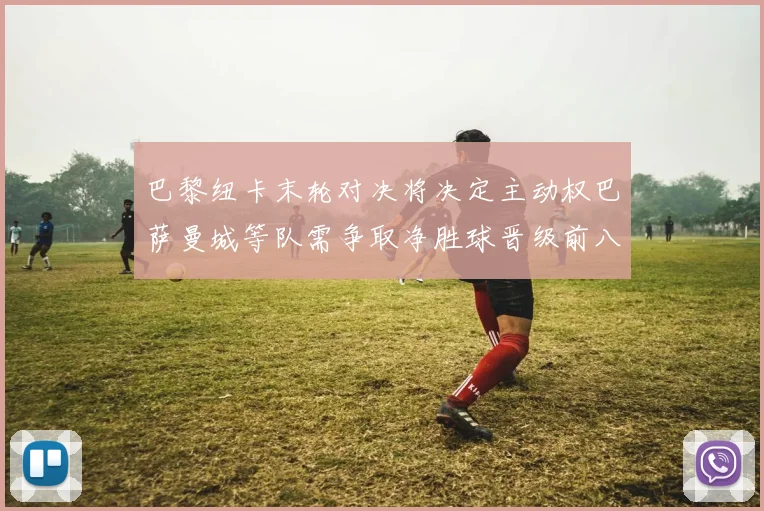 巴黎纽卡末轮对决将决定主动权巴萨曼城等队需争取净胜球晋级前八